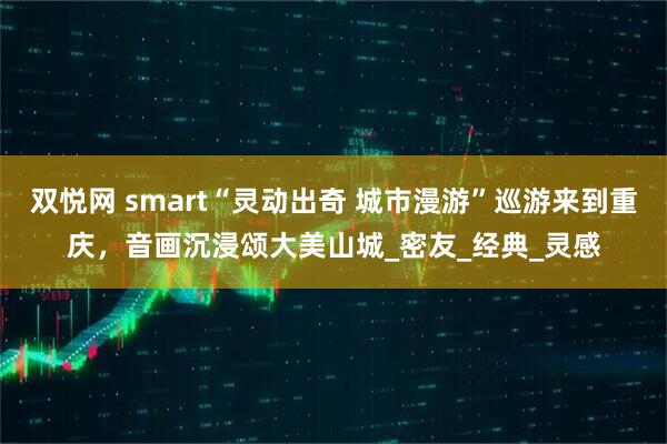 双悦网 smart“灵动出奇 城市漫游”巡游来到重庆，音画沉浸颂大美山城_密友_经典_灵感