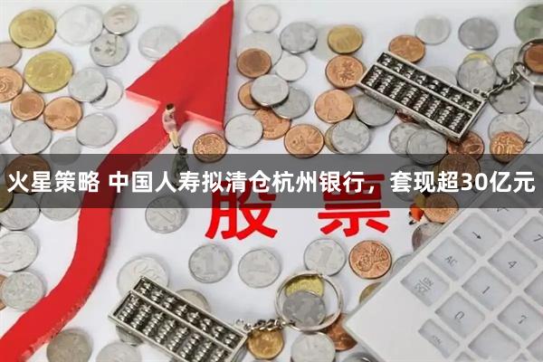 火星策略 中国人寿拟清仓杭州银行，套现超30亿元