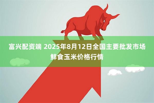 富兴配资端 2025年8月12日全国主要批发市场鲜食玉米价格行情