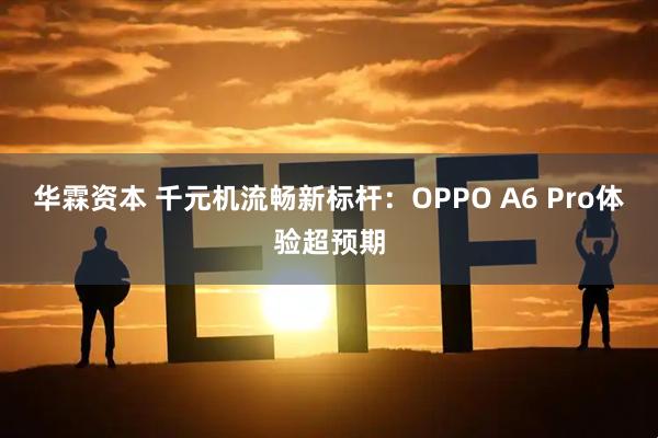 华霖资本 千元机流畅新标杆：OPPO A6 Pro体验超预期