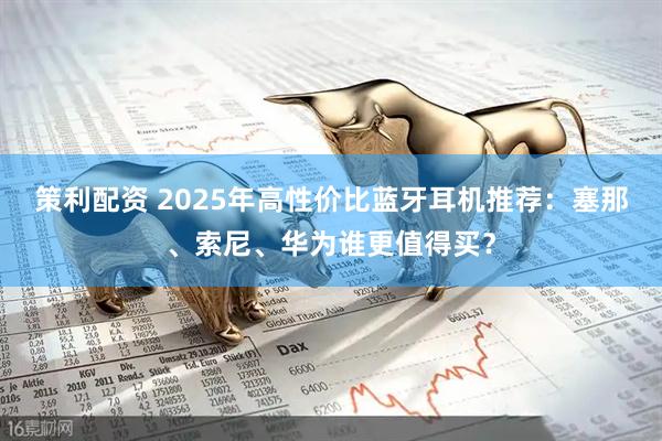 策利配资 2025年高性价比蓝牙耳机推荐：塞那、索尼、华为谁更值得买？