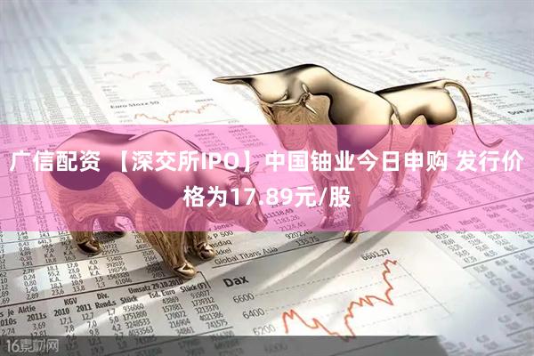 广信配资 【深交所IPO】中国铀业今日申购 发行价格为17.89元/股